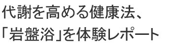 代謝を高める健康法、「岩盤浴」をレポート