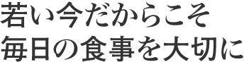 若い今だからこそ 毎日の食事を大切に