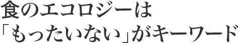 食のエコロジーは 「もったいない」がキーワード