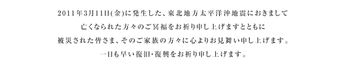 2011年3月11日(金)に発生した、東北地方太平洋沖地震におきまして 亡くなられた方々のご冥福をお祈り申し上げますとともに 被災された皆さま、そのご家族の方々に心よりお見舞い申し上げます。 一日も早い復旧・復興をお祈り申し上げます。